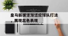 Kaiyuan-皇马新援逐渐适应球队打法，展现出色表现的简单介绍
